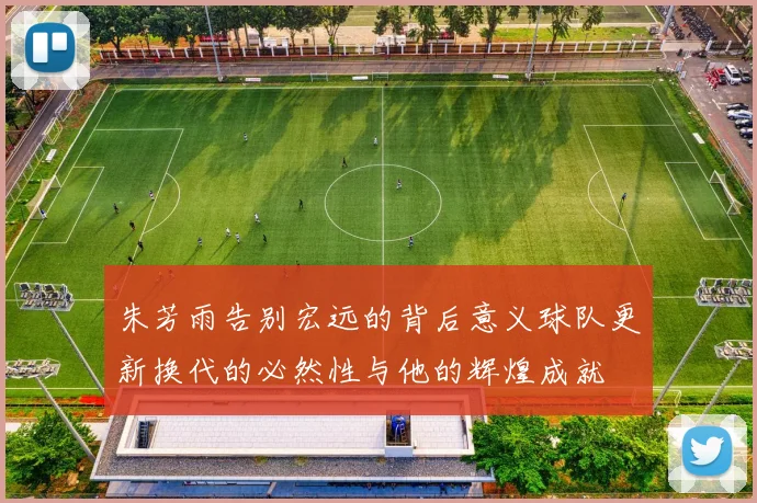 朱芳雨告别宏远的背后意义球队更新换代的必然性与他的辉煌成就