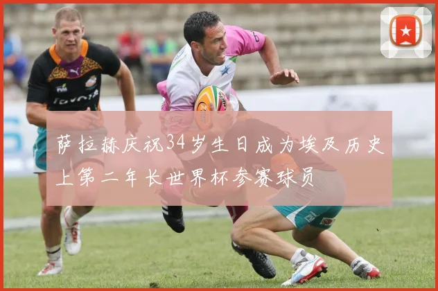 萨拉赫庆祝34岁生日成为埃及历史上第二年长世界杯参赛球员