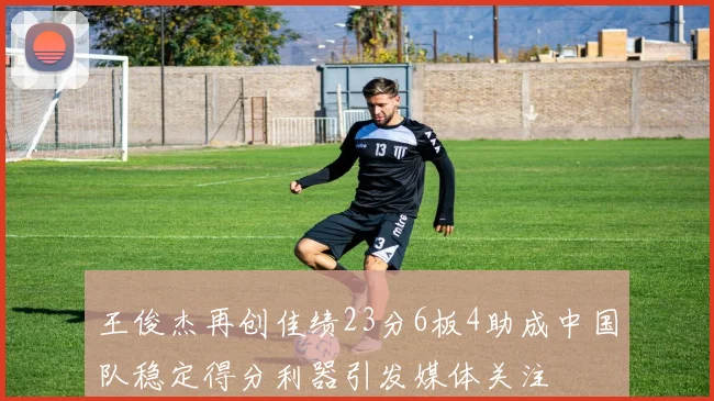 王俊杰再创佳绩23分6板4助成中国队稳定得分利器引发媒体关注
