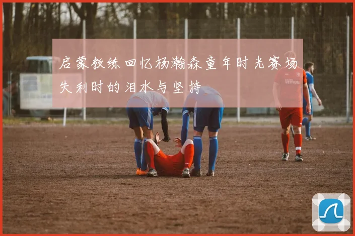 启蒙教练回忆杨瀚森童年时光赛场失利时的泪水与坚持
