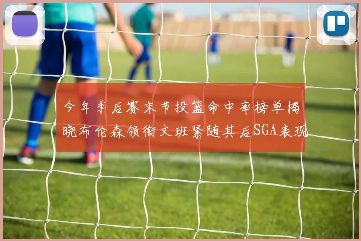 今年季后赛末节投篮命中率榜单揭晓布伦森领衔文班紧随其后SGA表现不俗