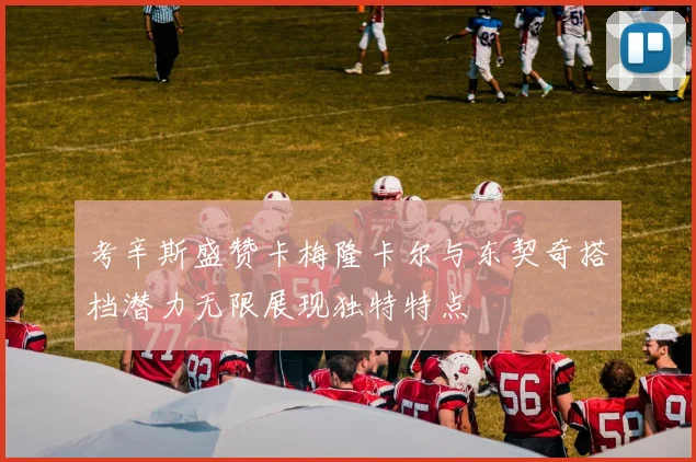 考辛斯盛赞卡梅隆卡尔与东契奇搭档潜力无限展现独特特点