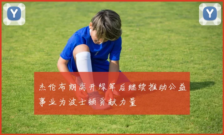 杰伦布朗离开绿军后继续推动公益事业为波士顿贡献力量