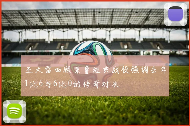 王大雷回顾京鲁经典战役强调去年1比6与6比0的传奇对决