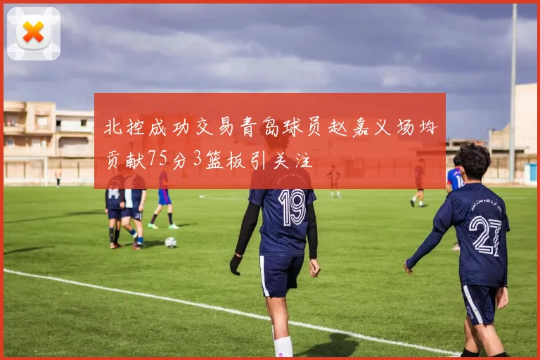 北控成功交易青岛球员赵嘉义场均贡献75分3篮板引关注