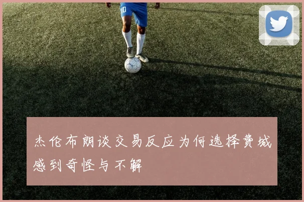 杰伦布朗谈交易反应为何选择费城感到奇怪与不解