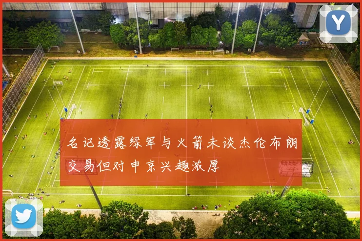 名记透露绿军与火箭未谈杰伦布朗交易但对申京兴趣浓厚