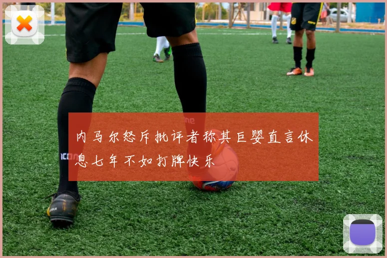 内马尔怒斥批评者称其巨婴直言休息七年不如打牌快乐