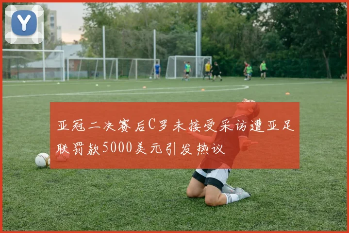 亚冠二决赛后C罗未接受采访遭亚足联罚款5000美元引发热议