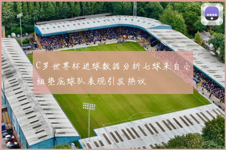 C罗世界杯进球数据分析七球来自小组垫底球队表现引发热议